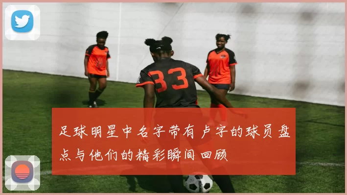 足球明星中名字带有卢字的球员盘点与他们的精彩瞬间回顾