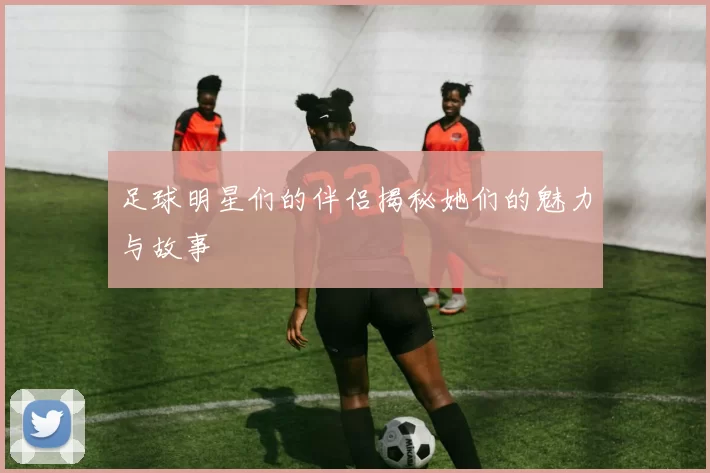 足球明星们的伴侣揭秘她们的魅力与故事
