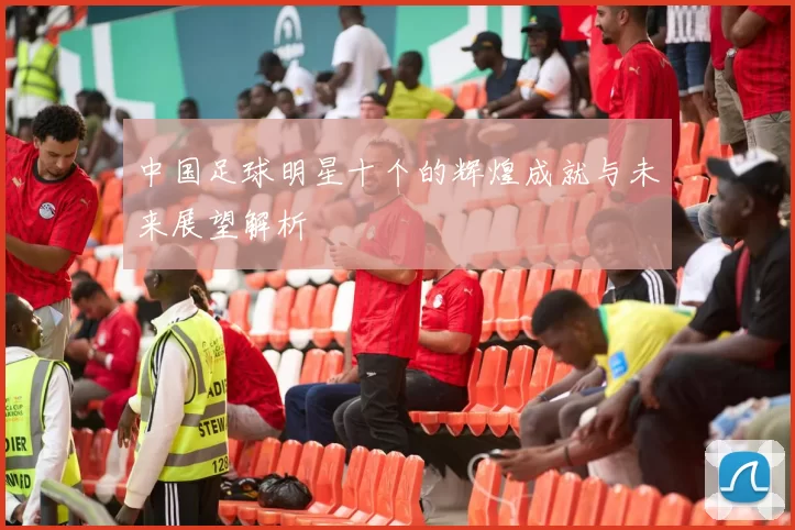中国足球明星十个的辉煌成就与未来展望解析