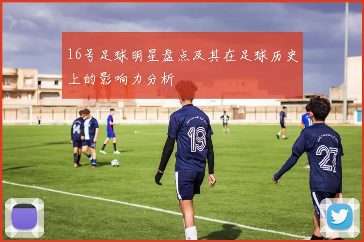 16号足球明星盘点及其在足球历史上的影响力分析