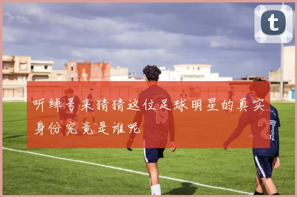 听绰号来猜猜这位足球明星的真实身份究竟是谁呢