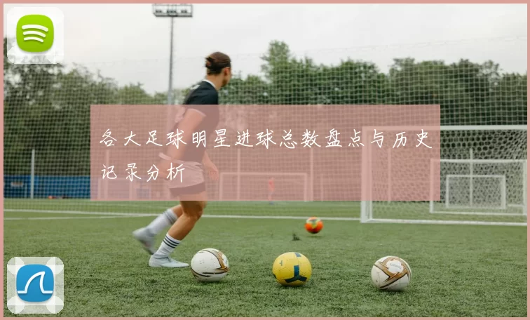 各大足球明星进球总数盘点与历史记录分析