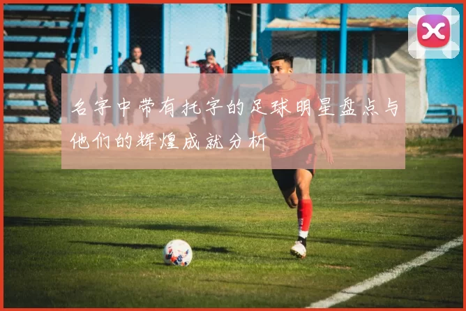 名字中带有托字的足球明星盘点与他们的辉煌成就分析
