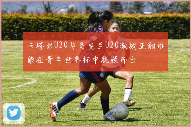 卡塔尔U20与乌克兰U20激战正酣谁能在青年世界杯中脱颖而出