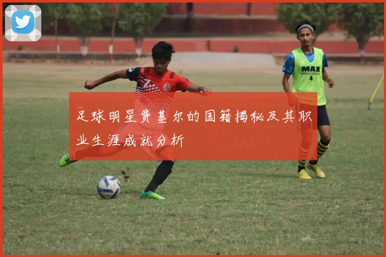 足球明星费基尔的国籍揭秘及其职业生涯成就分析