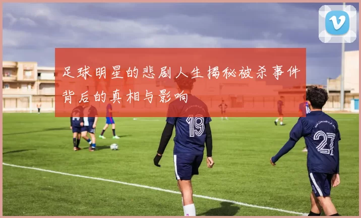 足球明星的悲剧人生揭秘被杀事件背后的真相与影响