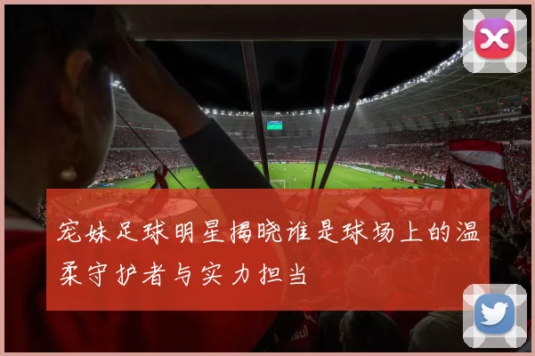 宠妹足球明星揭晓谁是球场上的温柔守护者与实力担当