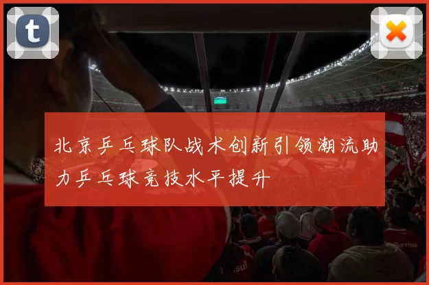 北京乒乓球队战术创新引领潮流助力乒乓球竞技水平提升