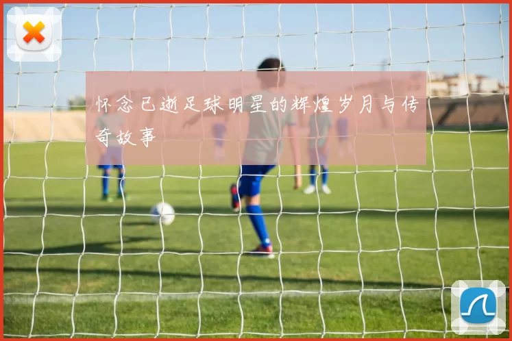 怀念已逝足球明星的辉煌岁月与传奇故事