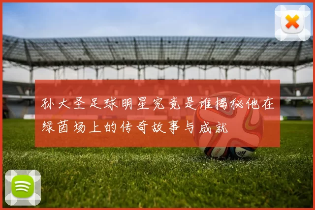 孙大圣足球明星究竟是谁揭秘他在绿茵场上的传奇故事与成就