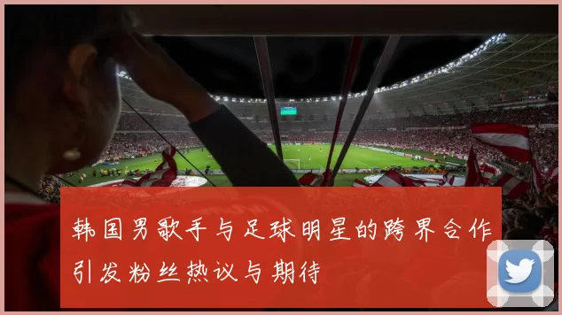 韩国男歌手与足球明星的跨界合作引发粉丝热议与期待