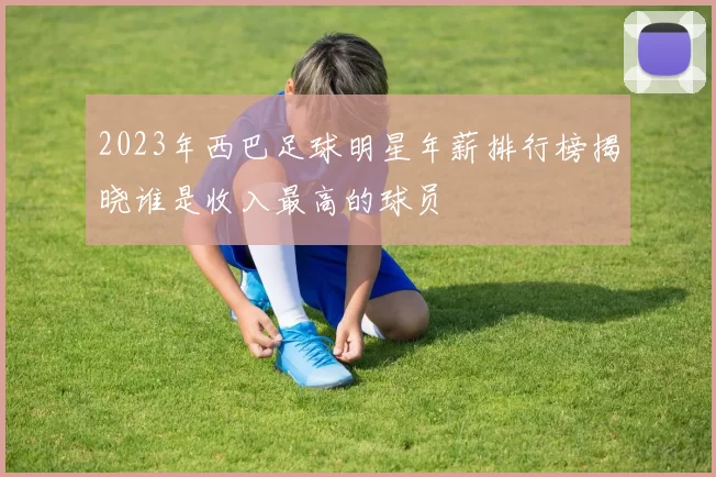 2023年西巴足球明星年薪排行榜揭晓谁是收入最高的球员