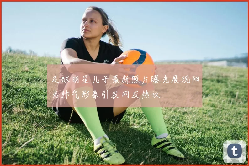 足球明星儿子最新照片曝光展现阳光帅气形象引发网友热议