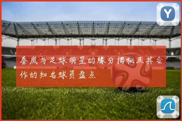 秦岚与足球明星的缘分揭秘及其合作的知名球员盘点
