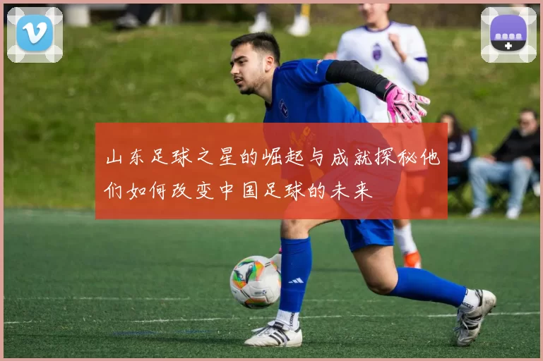 山东足球之星的崛起与成就探秘他们如何改变中国足球的未来