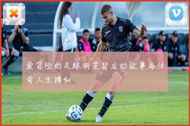 爱冒险的足球明星背后的故事与传奇人生揭秘