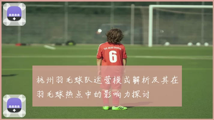 杭州羽毛球队运营模式解析及其在羽毛球热点中的影响力探讨