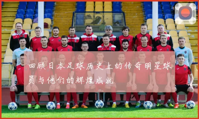 回顾日本足球历史上的传奇明星球员与他们的辉煌成就
