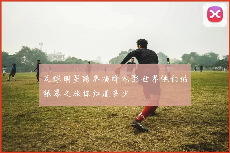 足球明星跨界演绎电影世界他们的银幕之旅你知道多少
