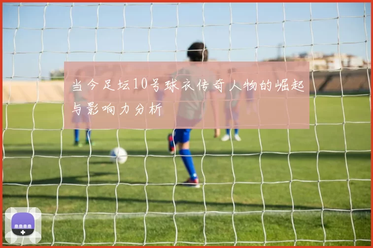 当今足坛10号球衣传奇人物的崛起与影响力分析