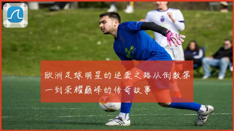 欧洲足球明星的逆袭之路从倒数第一到荣耀巅峰的传奇故事