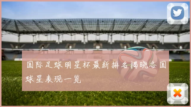 国际足球明星杯最新排名揭晓各国球星表现一览