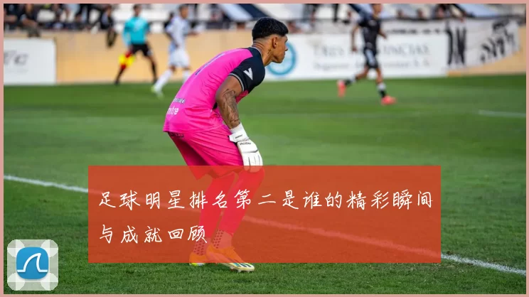 足球明星排名第二是谁的精彩瞬间与成就回顾