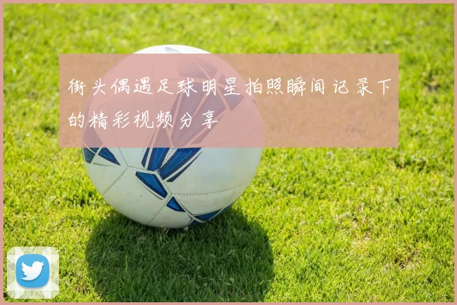 街头偶遇足球明星拍照瞬间记录下的精彩视频分享