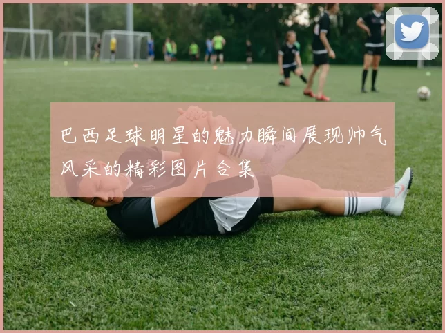 巴西足球明星的魅力瞬间展现帅气风采的精彩图片合集