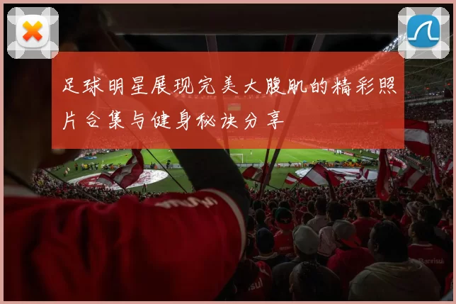 足球明星展现完美大腹肌的精彩照片合集与健身秘诀分享