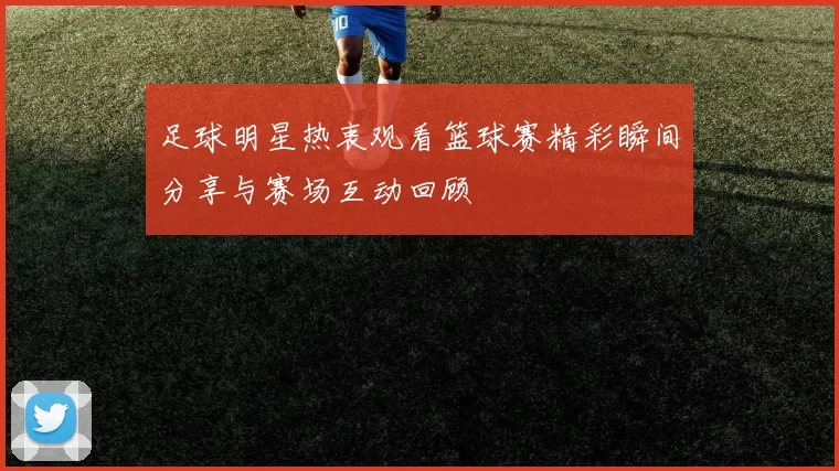 足球明星热衷观看篮球赛精彩瞬间分享与赛场互动回顾