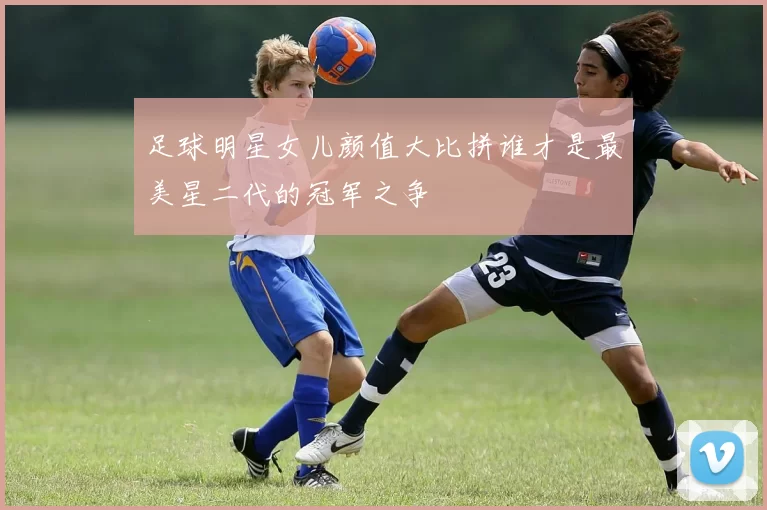 足球明星女儿颜值大比拼谁才是最美星二代的冠军之争