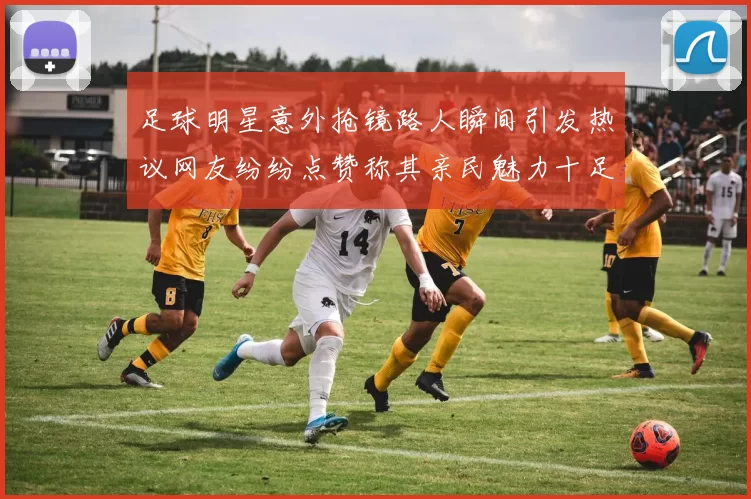 足球明星意外抢镜路人瞬间引发热议网友纷纷点赞称其亲民魅力十足