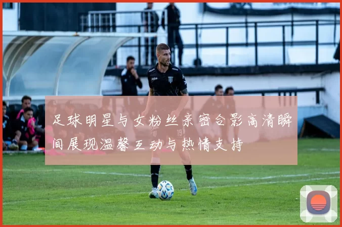 足球明星与女粉丝亲密合影高清瞬间展现温馨互动与热情支持