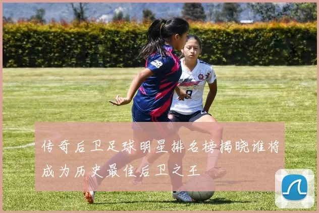 传奇后卫足球明星排名榜揭晓谁将成为历史最佳后卫之王