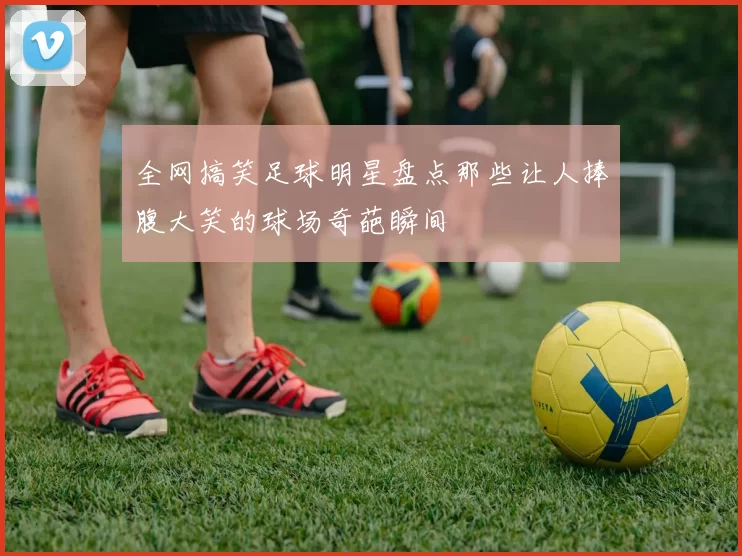 全网搞笑足球明星盘点那些让人捧腹大笑的球场奇葩瞬间