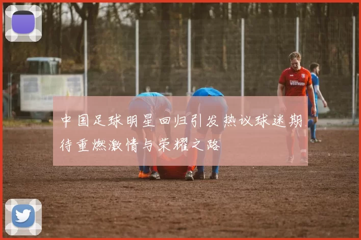 中国足球明星回归引发热议球迷期待重燃激情与荣耀之路