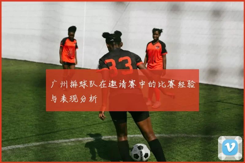 广州排球队在邀请赛中的比赛经验与表现分析