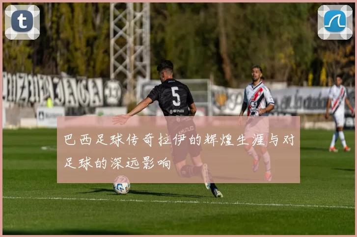 巴西足球传奇拉伊的辉煌生涯与对足球的深远影响