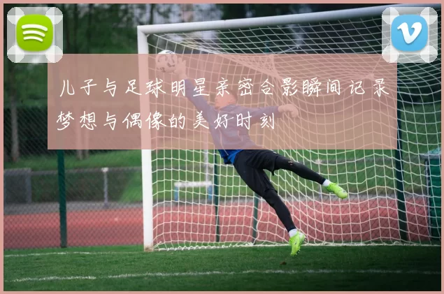 儿子与足球明星亲密合影瞬间记录梦想与偶像的美好时刻