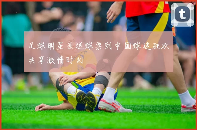 足球明星亲送球票到中国球迷狂欢共享激情时刻