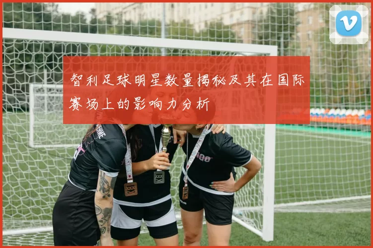 智利足球明星数量揭秘及其在国际赛场上的影响力分析