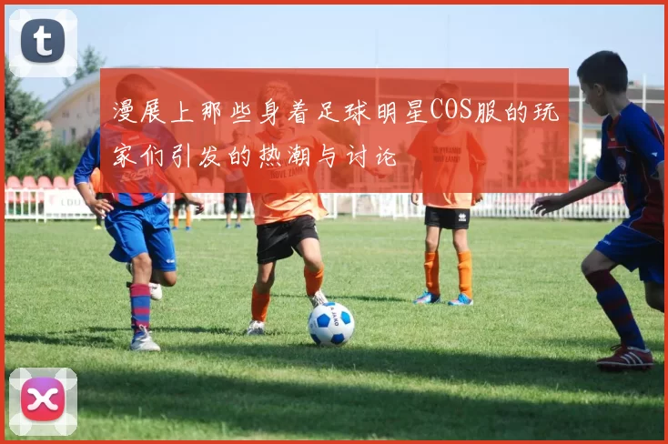 漫展上那些身着足球明星COS服的玩家们引发的热潮与讨论