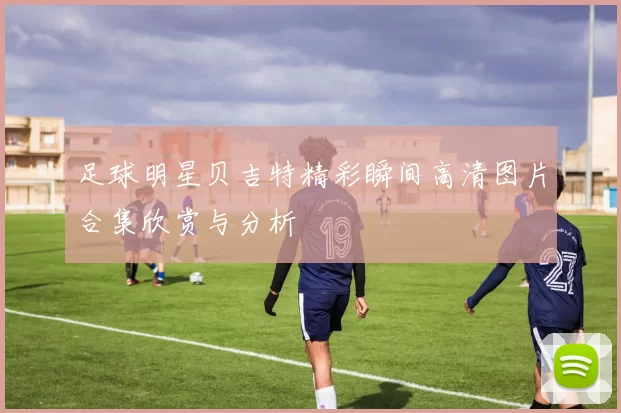 足球明星贝吉特精彩瞬间高清图片合集欣赏与分析