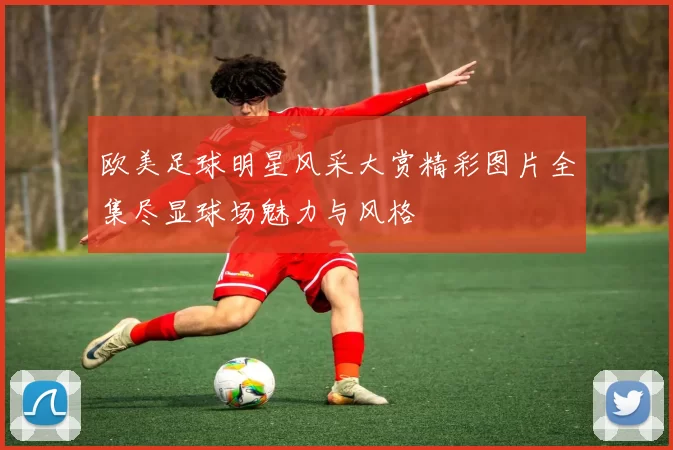 欧美足球明星风采大赏精彩图片全集尽显球场魅力与风格