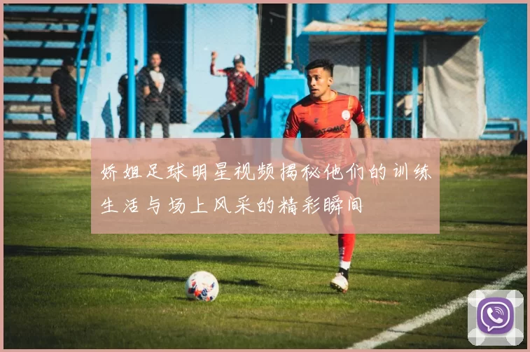 娇姐足球明星视频揭秘他们的训练生活与场上风采的精彩瞬间