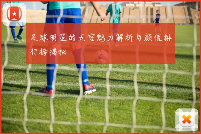 足球明星的五官魅力解析与颜值排行榜揭秘