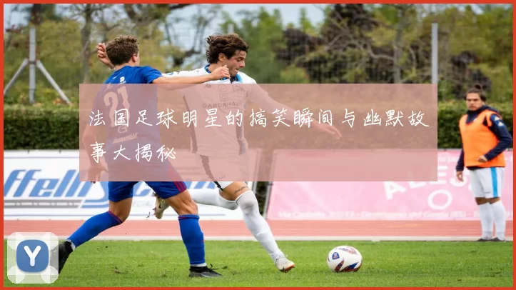 法国足球明星的搞笑瞬间与幽默故事大揭秘