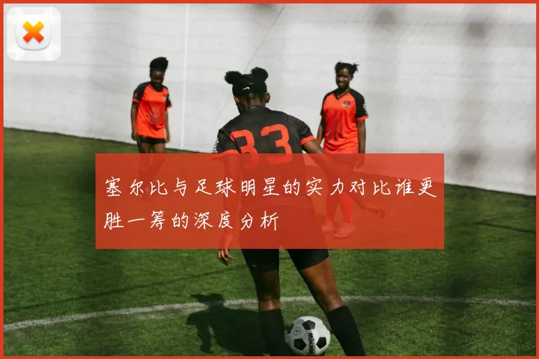 塞尔比与足球明星的实力对比谁更胜一筹的深度分析