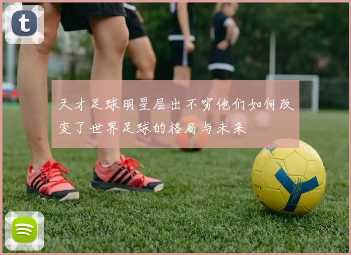 天才足球明星层出不穷他们如何改变了世界足球的格局与未来